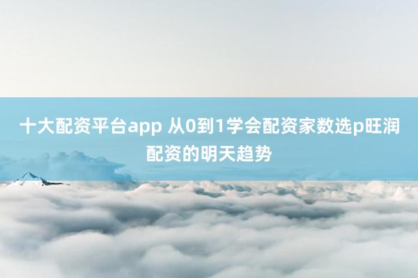 十大配资平台app 从0到1学会配资家数选p旺润配资的明天趋势
