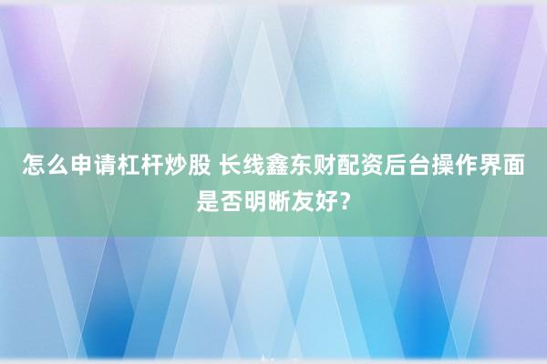 怎么申请杠杆炒股 长线鑫东财配资后台操作界面是否明晰友好?