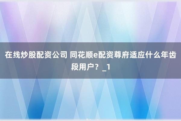 在线炒股配资公司 同花顺e配资尊府适应什么年齿段用户？_1