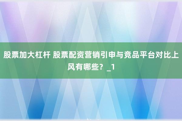股票加大杠杆 股票配资营销引申与竞品平台对比上风有哪些？_1