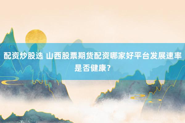 配资炒股选 山西股票期货配资哪家好平台发展速率是否健康？