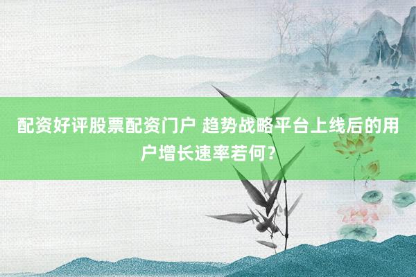 配资好评股票配资门户 趋势战略平台上线后的用户增长速率若何？