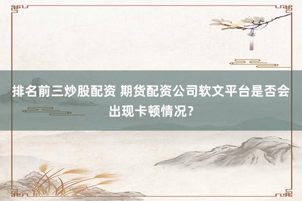 排名前三炒股配资 期货配资公司软文平台是否会出现卡顿情况?