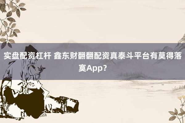 实盘配资杠杆 鑫东财翻翻配资真泰斗平台有莫得落寞App？