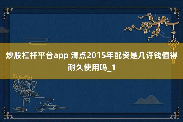 炒股杠杆平台app 清点2015年配资是几许钱值得耐久使用吗_1