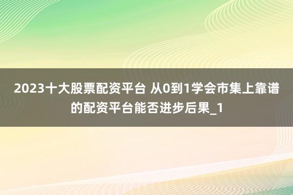 2023十大股票配资平台 从0到1学会市集上靠谱的配资平台能否进步后果_1