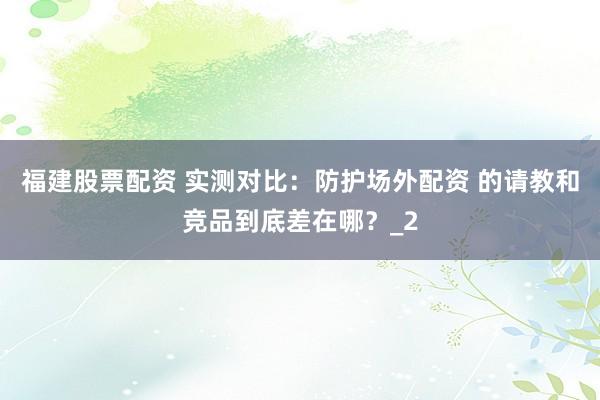 福建股票配资 实测对比：防护场外配资 的请教和竞品到底差在哪？_2