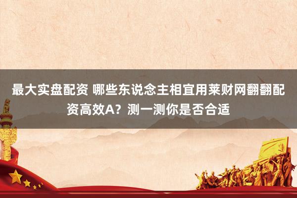 最大实盘配资 哪些东说念主相宜用莱财网翻翻配资高效A？测一测你是否合适